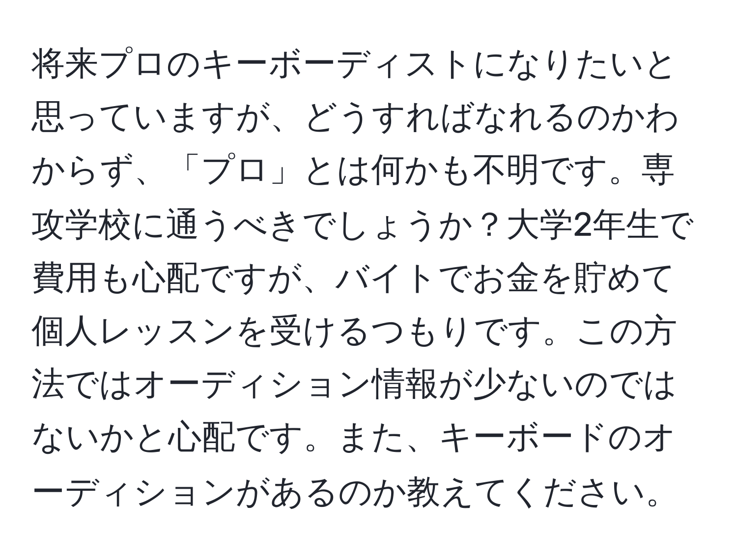 将来プロのキーボーディストになりたいと思っていますが、どうすればなれるのかわからず、「プロ」とは何かも不明です。専攻学校に通うべきでしょうか？大学2年生で費用も心配ですが、バイトでお金を貯めて個人レッスンを受けるつもりです。この方法ではオーディション情報が少ないのではないかと心配です。また、キーボードのオーディションがあるのか教えてください。