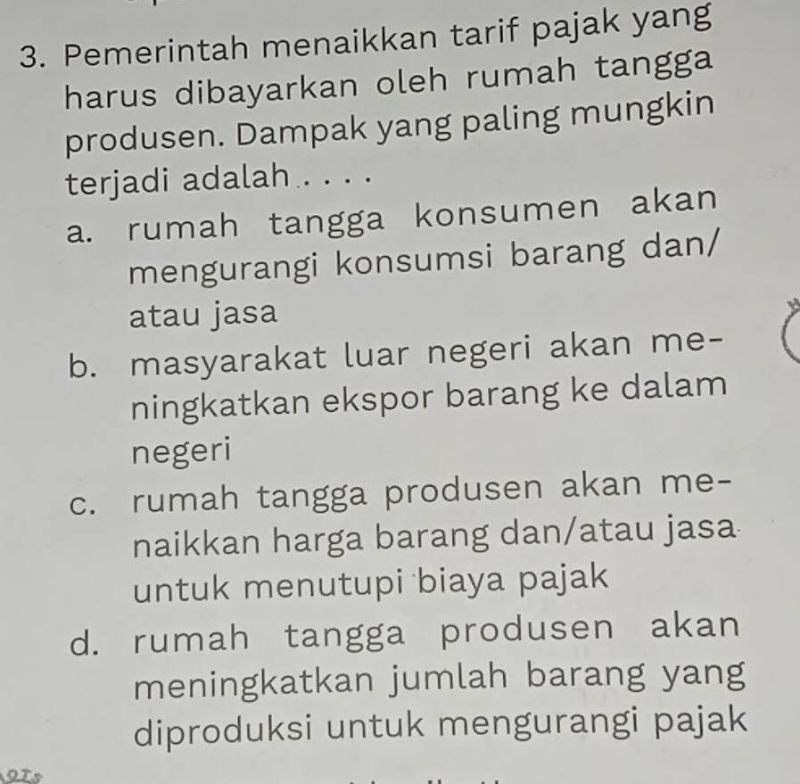 Pemerintah menaikkan tarif pajak yang
harus dibayarkan oleh rumah tangga
produsen. Dampak yang paling mungkin
terjadi adalah . . . .
a. rumah tangga konsumen akan
mengurangi konsumsi barang dan/
atau jasa
b. masyarakat luar negeri akan me-
ningkatkan ekspor barang ke dalam
negeri
c. rumah tangga produsen akan me-
naikkan harga barang dan/atau jasa
untuk menutupi biaya pajak
d. rumah tangga produsen akan
meningkatkan jumlah barang yang
diproduksi untuk mengurangi pajak