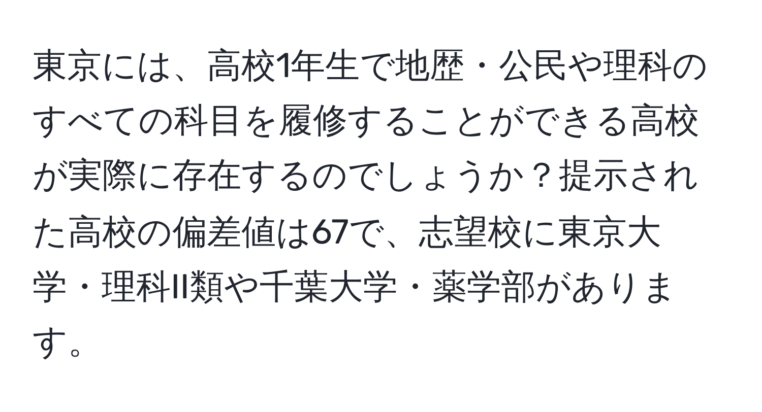 東京には、高校1年生で地歴・公民や理科のすべての科目を履修することができる高校が実際に存在するのでしょうか？提示された高校の偏差値は67で、志望校に東京大学・理科II類や千葉大学・薬学部があります。