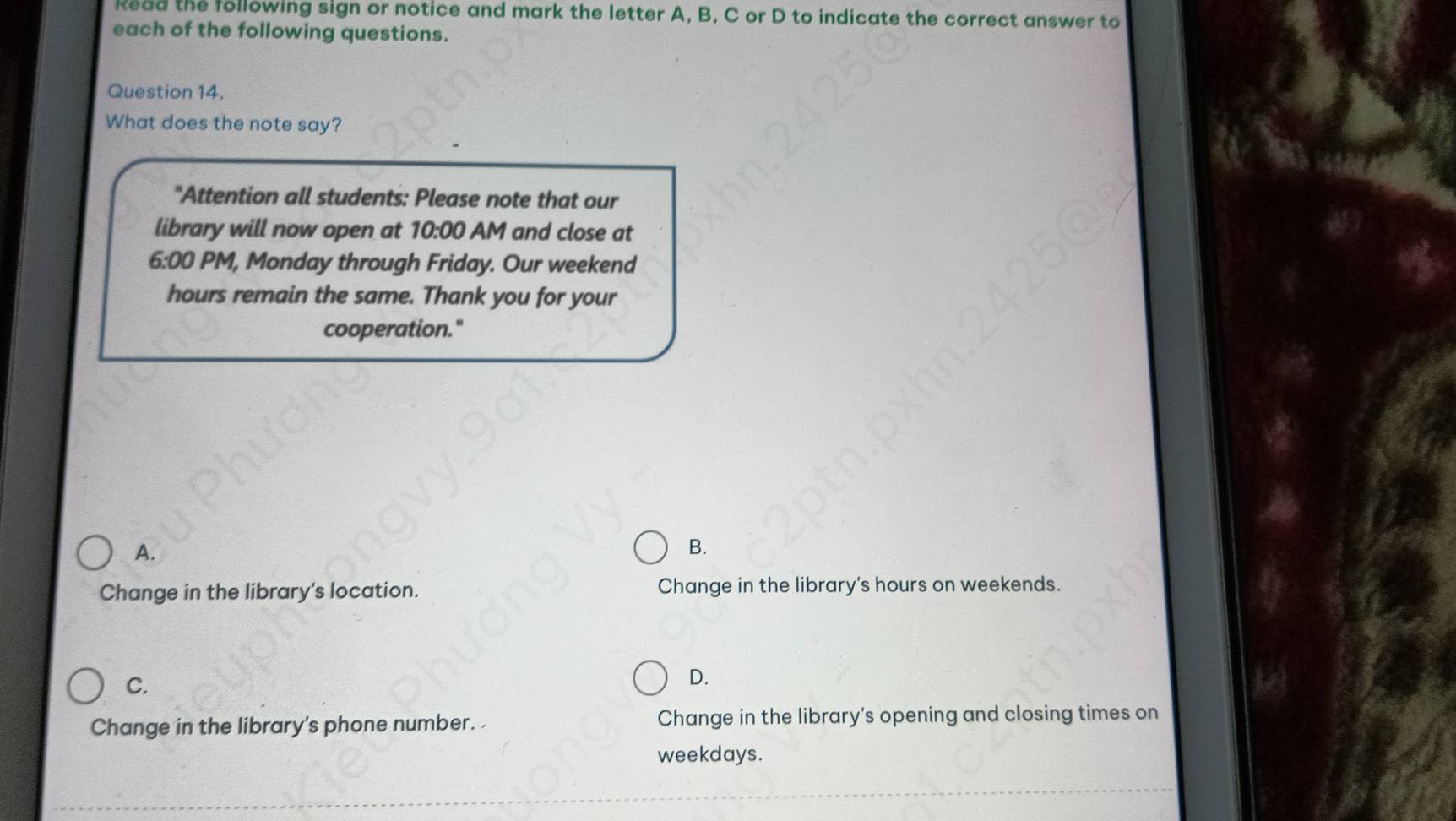 Read the following sign or notice and mark the letter A, B, C or D to indicate the correct answer to
each of the following questions.
Question 14.
What does the note say?
"Attention all students: Please note that our
library will now open at 10:00 AM and close at
6:00 PM, Monday through Friday. Our weekend
hours remain the same. Thank you for your
cooperation."
A.
B.
Change in the library's location. Change in the library's hours on weekends.
C.
D.
Change in the library's phone number. Change in the library's opening and closing times on
weekdays.