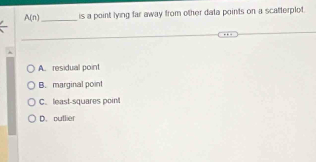 A(n) _ is a point lying far away from other data points on a scatterplot.
A. residual point
B. marginal point
C. least-squares point
D. outlier