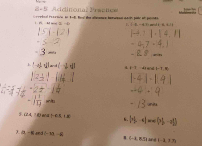 Name 
2-5 Additional Practice Sean for 
Multimedia 
Leveled Practice In 1-8, find the distance between each pair of points. 
1. (5,-6) and (2,-6) 2. (-6,-4,7) and (-6,4,1)
units units 
3. (-2 1/2 ,1 3/4 ) and (-1 1/4 ,1 3/4 ) 4. (-7,-4) and (-7,9)
units 
units 
5. (2.4,1.8) and (-0.6,1.8) 6. (7 1/2 ,-6) and (7 1/2 ,-2 1/2 )
7. (0,-6) and (-10,-6)
8. (-3,8.5) and (-3,7.7)