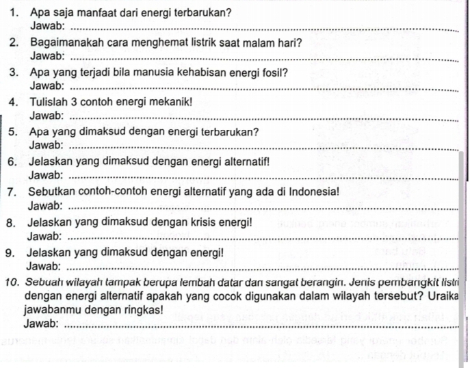 Apa saja manfaat dari energi terbarukan? 
Jawab:_ 
2. Bagaimanakah cara menghemat listrik saat malam hari? 
Jawab:_ 
3. Apa yang terjadi bila manusia kehabisan energi fosil? 
Jawab:_ 
4. Tulislah 3 contoh energi mekanik! 
Jawab:_ 
5. Apa yang dimaksud dengan energi terbarukan? 
Jawab:_ 
6. Jelaskan yang dimaksud dengan energi alternatif! 
Jawab:_ 
7. Sebutkan contoh-contoh energi alternatif yang ada di Indonesia! 
Jawab:_ 
8. Jelaskan yang dimaksud dengan krisis energi! 
Jawab:_ 
9. Jelaskan yang dimaksud dengan energi! 
Jawab:_ 
10. Sebuah wilayah tampak berupa lembah datar dan sangat berangin. Jenis pembangkit listri 
dengan energi alternatif apakah yang cocok digunakan dalam wilayah tersebut? Uraika 
jawabanmu dengan ringkas! 
Jawab:_