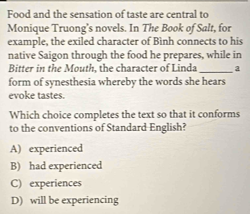 Food and the sensation of taste are central to
Monique Truong’s novels. In The Book of Salt, for
example, the exiled character of Bình connects to his
native Saigon through the food he prepares, while in
Bitter in the Mouth, the character of Linda _a
form of synesthesia whereby the words she hears
evoke tastes.
Which choice completes the text so that it conforms
to the conventions of Standard English?
A) experienced
B) had experienced
C) experiences
D) will be experiencing