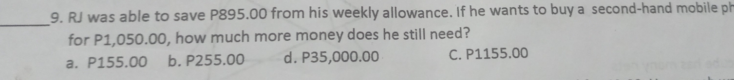 RJ was able to save P895.00 from his weekly allowance. If he wants to buy a second-hand mobile ph
for P1,050.00, how much more money does he still need?
a. P155.00 b. P255.00 d. P35,000.00 C. P1155.00