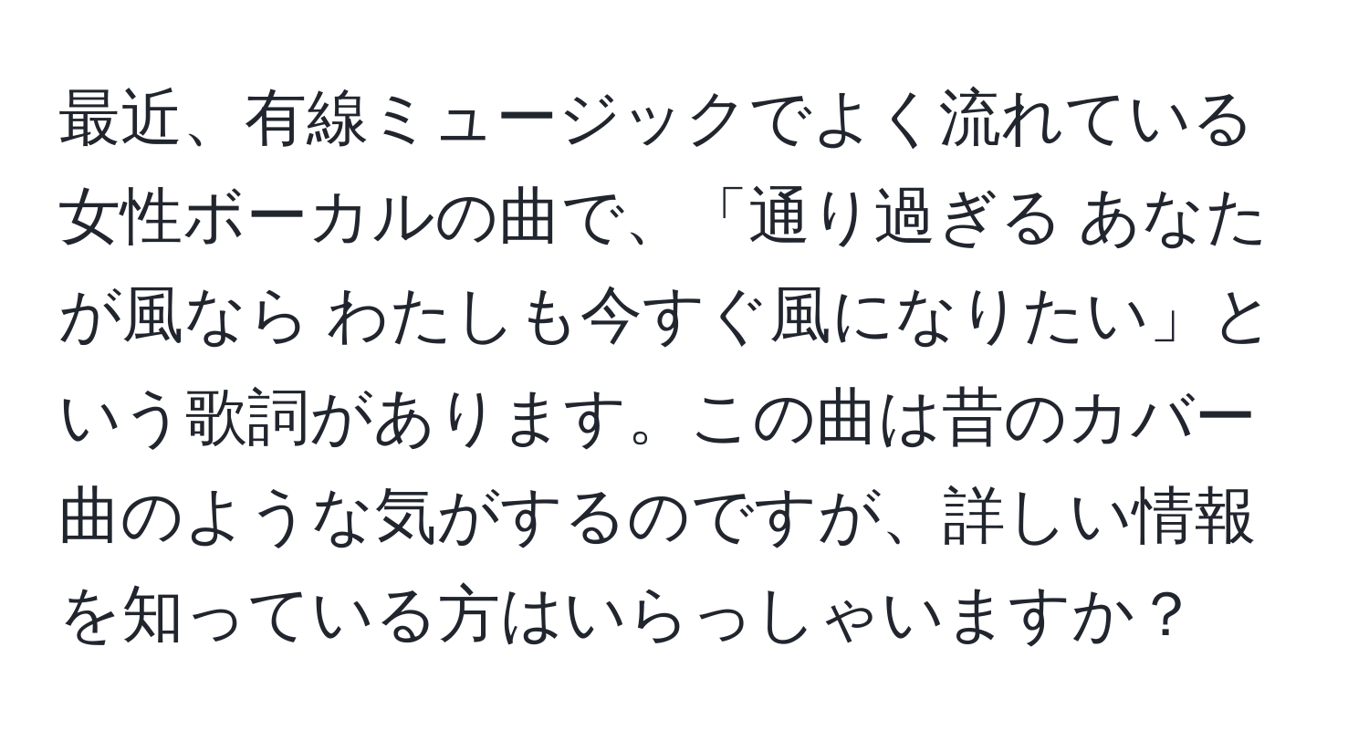 最近、有線ミュージックでよく流れている女性ボーカルの曲で、「通り過ぎる あなたが風なら わたしも今すぐ風になりたい」という歌詞があります。この曲は昔のカバー曲のような気がするのですが、詳しい情報を知っている方はいらっしゃいますか？