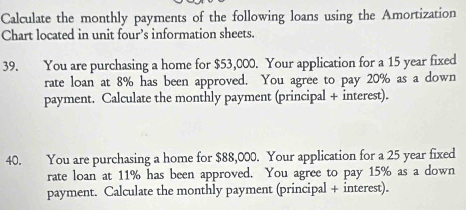 Calculate the monthly payments of the following loans using the Amortization 
Chart located in unit four’s information sheets. 
39. You are purchasing a home for $53,000. Your application for a 15 year fixed 
rate loan at 8% has been approved. You agree to pay 20% as a down 
payment. Calculate the monthly payment (principal + interest). 
40. You are purchasing a home for $88,000. Your application for a 25 year fixed 
rate loan at 11% has been approved. You agree to pay 15% as a down 
payment. Calculate the monthly payment (principal + interest).