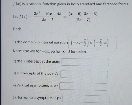 f(x) is a rational function given in both standard and factored forms. 
Let f(x)= (3x^2-10x-48)/2x+7 = ((x-6)(3x+8))/(2x+7) 
Find: 
1) the domain in interval notation (-∈fty ,- 7/2 )∪ (- 7/2 ,∈fty )
Note: Use -oo for —∞, oo for ∞, U for union. 
2) the yintercept at the point □
3) x intercepts at the point(s) □ 
4) Vertical asymptotes at x=□
5) Horizontal asymptote at y=□