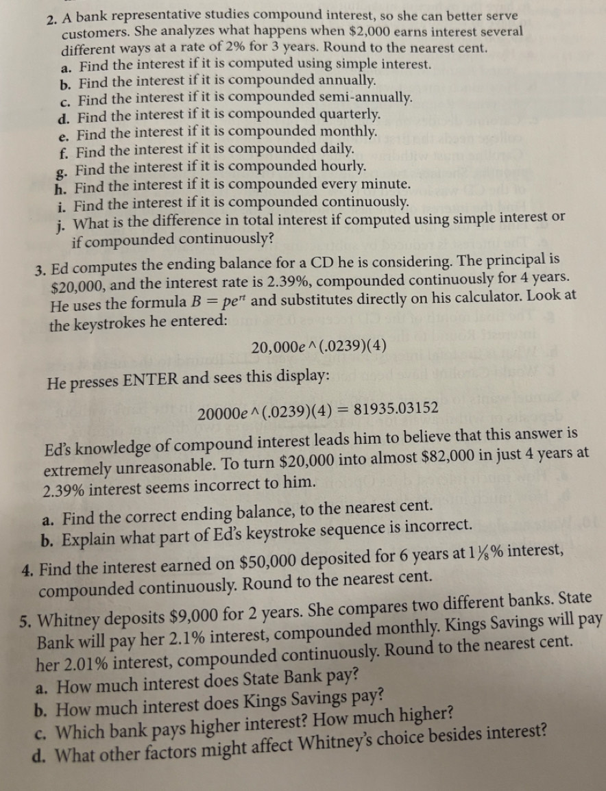 A bank representative studies compound interest, so she can better serve
customers. She analyzes what happens when $2,000 earns interest several
different ways at a rate of 2% for 3 years. Round to the nearest cent.
a. Find the interest if it is computed using simple interest.
b. Find the interest if it is compounded annually.
c. Find the interest if it is compounded semi-annually.
d. Find the interest if it is compounded quarterly.
e. Find the interest if it is compounded monthly.
f. Find the interest if it is compounded daily.
g. Find the interest if it is compounded hourly.
h. Find the interest if it is compounded every minute.
i. Find the interest if it is compounded continuously.
j. What is the difference in total interest if computed using simple interest or
if compounded continuously?
3. Ed computes the ending balance for a CD he is considering. The principal is
$20,000, and the interest rate is 2.39%, compounded continuously for 4 years.
He uses the formula B=pe^(π) and substitutes directly on his calculator. Look at
the keystrokes he entered:
20,000e^(wedge)(.0239)(4)
He presses ENTER and sees this display:
20000e^(wedge)(.0239)(4)=81935.03152
Ed’s knowledge of compound interest leads him to believe that this answer is
extremely unreasonable. To turn $20,000 into almost $82,000 in just 4 years at
2.39% interest seems incorrect to him.
a. Find the correct ending balance, to the nearest cent.
b. Explain what part of Ed’s keystroke sequence is incorrect.
4. Find the interest earned on $50,000 deposited for 6 years at 1½% interest,
compounded continuously. Round to the nearest cent.
5. Whitney deposits $9,000 for 2 years. She compares two different banks. State
Bank will pay her 2.1% interest, compounded monthly. Kings Savings will pay
her 2.01% interest, compounded continuously. Round to the nearest cent.
a. How much interest does State Bank pay?
b. How much interest does Kings Savings pay?
c. Which bank pays higher interest? How much higher?
d. What other factors might affect Whitney’s choice besides interest?