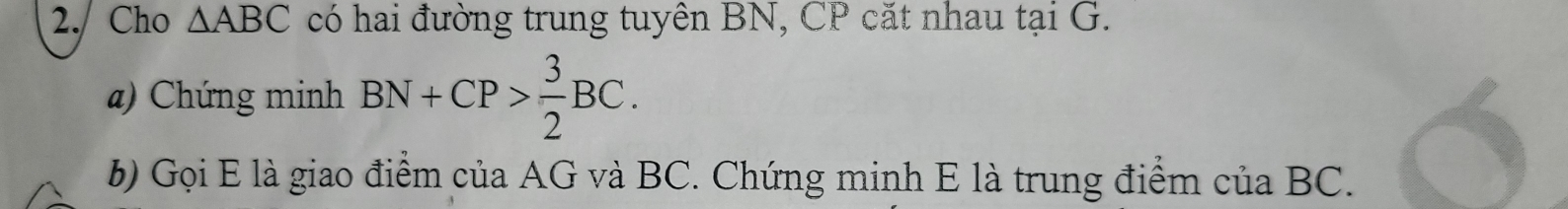 2./ Cho △ ABC có hai đường trung tuyên BN, CP cặt nhau tại G. 
) Chứng minh BN+CP> 3/2 BC. 
6) Gọi E là giao điểm của AG và BC. Chứng minh E là trung điểm của BC.