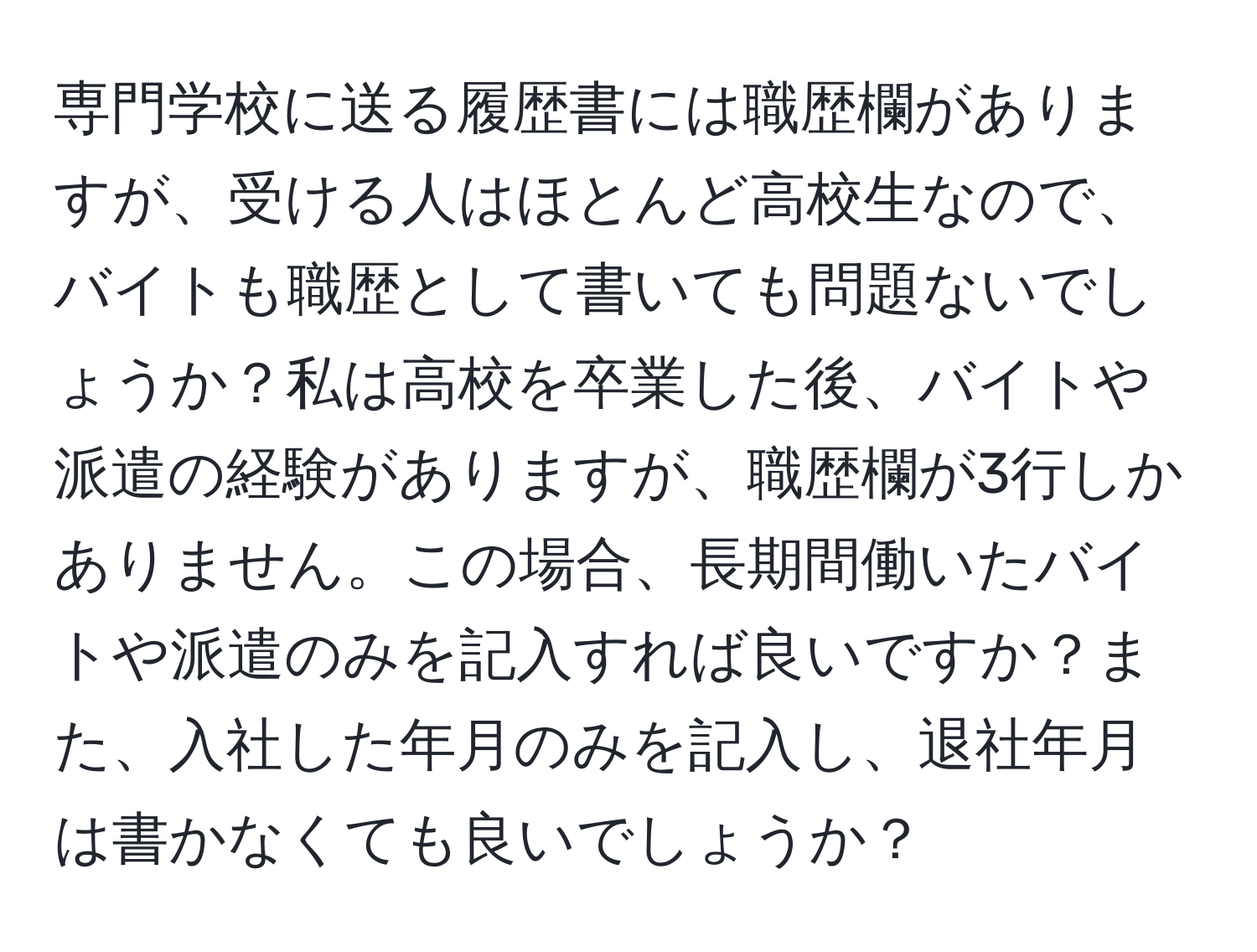 専門学校に送る履歴書には職歴欄がありますが、受ける人はほとんど高校生なので、バイトも職歴として書いても問題ないでしょうか？私は高校を卒業した後、バイトや派遣の経験がありますが、職歴欄が3行しかありません。この場合、長期間働いたバイトや派遣のみを記入すれば良いですか？また、入社した年月のみを記入し、退社年月は書かなくても良いでしょうか？