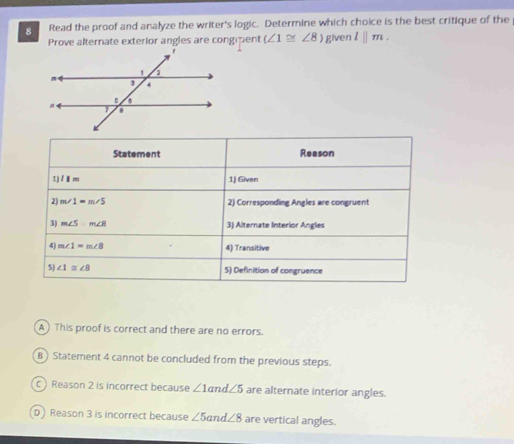 Read the proof and analyze the writer's logic. Determine which choice is the best critique of the
Prove alternate exterior angles are congipent (∠ 1≌ ∠ 8 given l||m.
A This proof is correct and there are no errors.
B ) Statement 4 cannot be concluded from the previous steps.
C Reason 2 is incorrect because ∠ 1 and ∠ 5 are alternate interior angles.
D Reason 3 is incorrect because ∠ 5 and ∠ 8 are vertical angles.