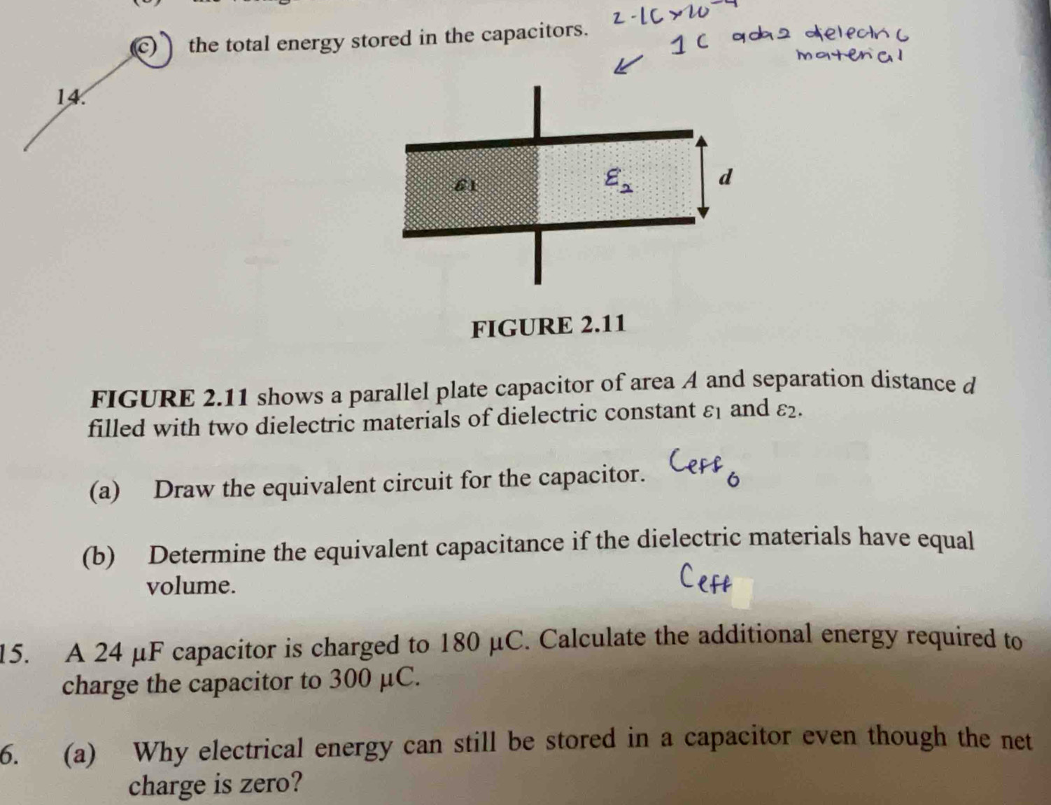 the total energy stored in the capacitors.
14
FIGURE 2.11
FIGURE 2.11 shows a parallel plate capacitor of area A and separation distance d
filled with two dielectric materials of dielectric constant varepsilon _1 and varepsilon _2.
(a) Draw the equivalent circuit for the capacitor.
(b) Determine the equivalent capacitance if the dielectric materials have equal
volume.
15. A 24 μF capacitor is charged to 180 μC. Calculate the additional energy required to
charge the capacitor to 300 μC.
6. (a) Why electrical energy can still be stored in a capacitor even though the net
charge is zero?