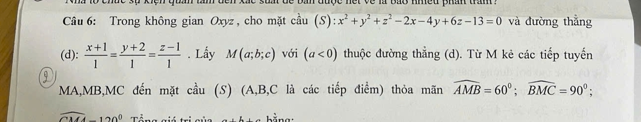 ện quản tâm đến xắc suất de bản được nết về là bão nmều phân tram . 
Câu 6: Trong không gian Oxyz , cho mặt cầu (S) :x^2+y^2+z^2-2x-4y+6z-13=0 và đường thắng 
(d):  (x+1)/1 = (y+2)/1 = (z-1)/1 . Lấy M(a;b;c) với (a<0) thuộc đường thẳng (d). Từ M kẻ các tiếp tuyến 
9
MA, MB, MC đến mặt cầu (S) (A, B, C là các tiếp điểm) thỏa mãn widehat AMB=60°; widehat BMC=90°;
widehat CMA-120° Tổng giá trị củc hằng