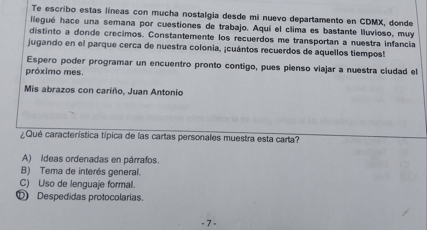 Te escribo estas líneas con mucha nostalgia desde mi nuevo departamento en CDMX, donde
llegué hace una semana por cuestiones de trabajo. Aquí el clima es bastante lluvioso, muy
distinto a donde crecimos. Constantemente los recuerdos me transportan a nuestra infancia
jugando en el parque cerca de nuestra colonia, ¡cuántos recuerdos de aquellos tiempos!
Espero poder programar un encuentro pronto contigo, pues pienso viajar a nuestra ciudad el
próximo mes.
Mis abrazos con cariño, Juan Antonio
¿ Qué característica típica de las cartas personales muestra esta carta?
A) Ideas ordenadas en párrafos.
B) Tema de interés general.
C) Uso de lenguaje formal.
D Despedidas protocolarias.
- 7 -