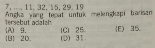 7, ..., 11, 32, 15, 29, 19
Angka yang tepat untuk melengkapi barisan
tersebut adalah
(A) 9. (C) 25. (E) 35.
(B) 20. (D) 31.