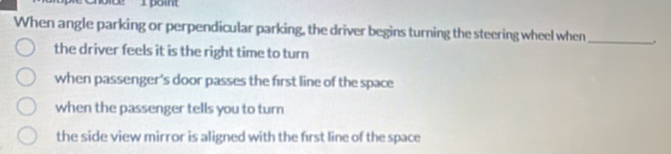 boint
When angle parking or perpendicular parking, the driver begins turning the steering wheel when_
the driver feels it is the right time to turn
when passenger's door passes the first line of the space
when the passenger tells you to turn
the side view mirror is aligned with the first line of the space