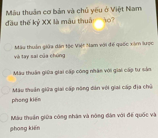 Mâu thuẫn cơ bản và chủ yếu ở Việt Nam
đầu thế kỷ XX là mâu thuẫ ào?
Mâu thuẫn giữa dân tộc Việt Nam với đế quốc xâm lược
và tay sai của chúng
Mâu thuẫn giữa giai cấp công nhân với giai cấp tư sản
Mâu thuẫn giữa giai cấp nông dân với giai cấp địa chủ
phong kiến
Mâu thuẫn giữa công nhân và nông dân với đế quốc và
phong kiến