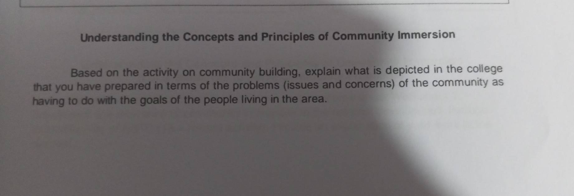 Understanding the Concepts and Principles of Community Immersion 
Based on the activity on community building, explain what is depicted in the college 
that you have prepared in terms of the problems (issues and concerns) of the community as 
having to do with the goals of the people living in the area.