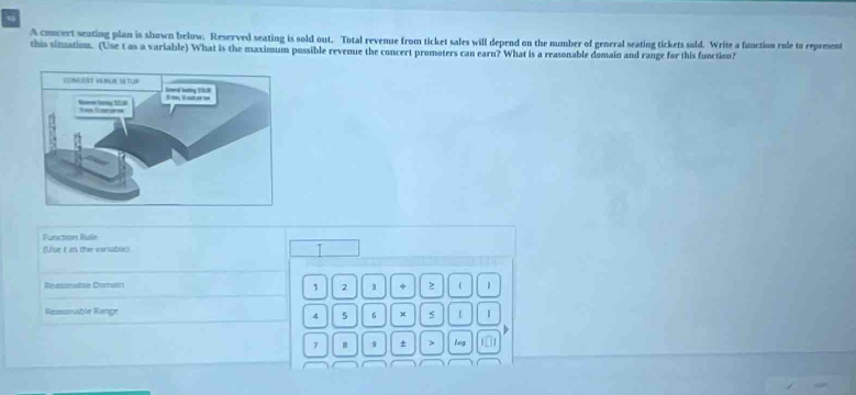 A concert seating plan is shown below. Reserved seating is sold out. Total revenue from ticket sales will depend on the number of general seating tickets sold. Write a function rule to represent 
this simatios. (Use t as a variable) What is the maximum possible revenue the concert promoters can earn? What is a reasonable domain and range for this function? 
Function Rule 
(Use it as the varuble) I 
Reassnable Doman x 2 (
1 I 
Ressonable Range 
v 5 6 × J 
7 B 9 + > log