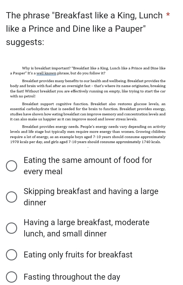 The phrase "Breakfast like a King, Lunch * 
like a Prince and Dine like a Pauper" 
suggests: 
Why is breakfast important? “Breakfast like a King, Lunch like a Prince and Dine like 
a Pauper” It's a well known phrase, but do you follow it? 
Breakfast provides many benefits to our health and wellbeing. Breakfast provides the 
body and brain with fuel after an overnight fast - that’s where its name originates, breaking 
the fast! Without breakfast you are effectively running on empty, like trying to start the car 
with no petrol! 
Breakfast support cognitive function. Breakfast also restores glucose levels, an 
essential carbohydrate that is needed for the brain to function. Breakfast provides energy, 
studies have shown how eating breakfast can improve memory and concentration levels and 
it can also make us happier as it can improve mood and lower stress levels. 
Breakfast provides energy needs. People's energy needs vary depending on activity 
levels and life stage but typically men require more energy than women. Growing children 
require a lot of energy, as an example boys aged 7-10 years should consume approximately
1970 kcals per day, and girls aged 7-10 years should consume approximately 1740 kcals. 
Eating the same amount of food for 
every meal 
Skipping breakfast and having a large 
dinner 
Having a large breakfast, moderate 
lunch, and small dinner 
Eating only fruits for breakfast 
Fasting throughout the day