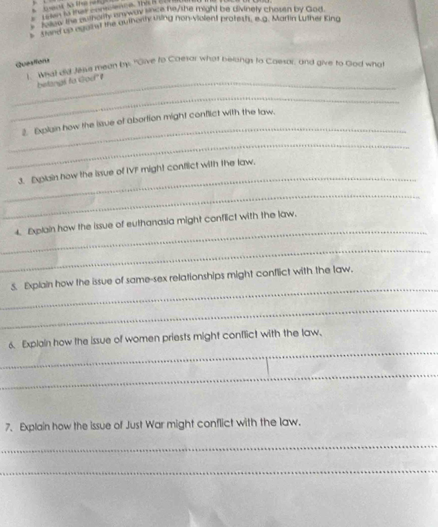 weak to the rel 
Lren tà that contelenise. This i coni 
fellew the authority anyway since he/she might be divinely chosen by God. 
D stand up egallet the autherly using non-violent proteshs, e.g. Martin Luther King 
Questions 
1. What did Jesse mean bys "Give to Caesor what belongs to Coesor, and give to God what 
_belangs to God" 
_ 
_ 
2. Explain how the issue of abortion might conflict with the law. 
_ 
_ 
3. Explain how the issue of IVF might conflict with the law. 
_ 
_ 
4. Explain how the issue of euthanasia might conflict with the law. 
_ 
_ 
5. Explain how the issue of same-sex relationships might conflict with the law. 
_ 
_ 
6.Explain how the issue of women priests might conflict with the law. 
_ 
7.Explain how the issue of Just War might conflict with the law. 
_ 
_