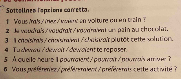 Sottolinea l’opzione corretta. 
1 Vous irais / iriez / iraient en voiture ou en train ? 
2 Je voudrais / voudrait / voudraient un pain au chocolat. 
3 Il choisirais / choisiraient / choisirait plutôt cette solution. 
4 Tu devrais / devrait / devraient te reposer. 
5 À quelle heure il pourraient / pourrait / pourrais arriver ? 
6 Vous préféreriez / préféreraient / préférerais cette activité ?