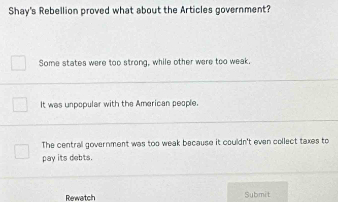 Shay's Rebellion proved what about the Articles government?
Some states were too strong, while other were too weak.
It was unpopular with the American people.
The central government was too weak because it couldn't even collect taxes to
pay its debts.
Rewatch Submit