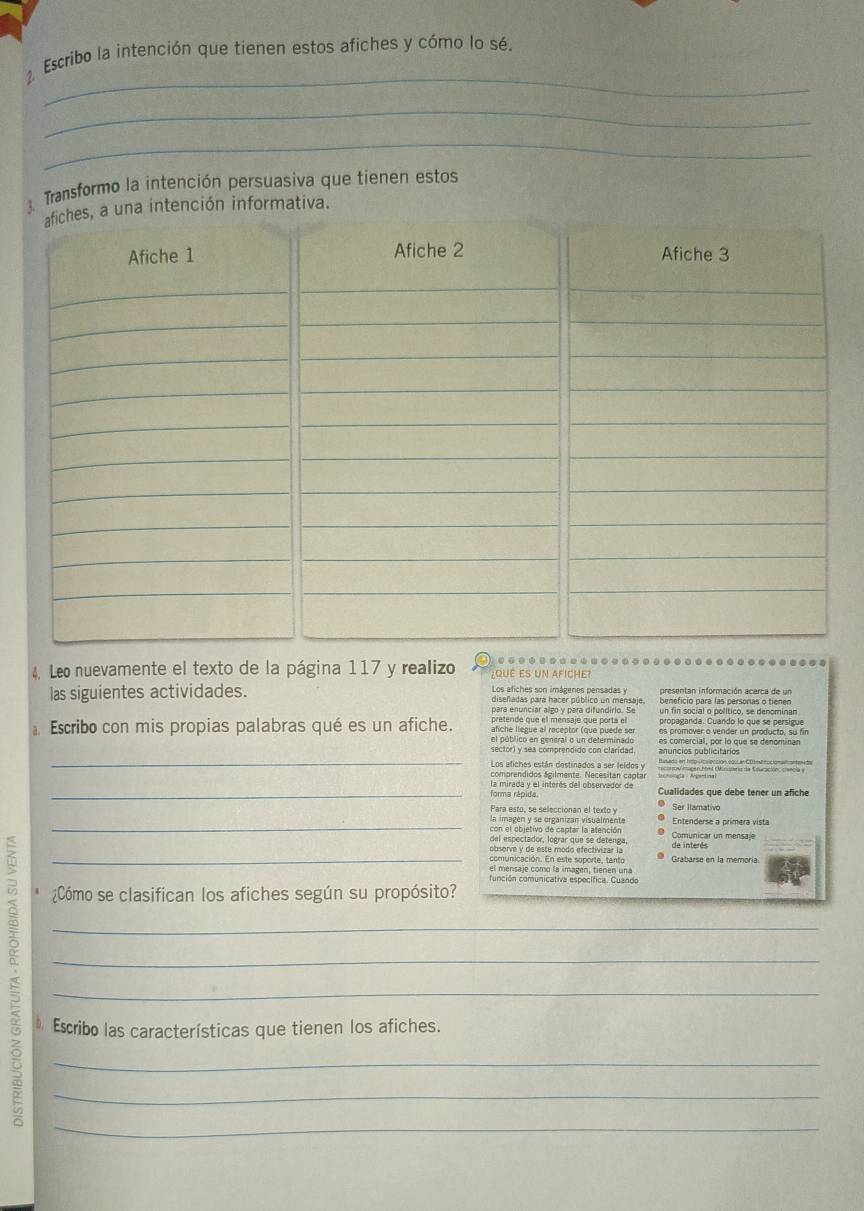 Escribo la intención que tienen estos afiches y cómo lo sé.
_
_
_
Transformo la intención persuasiva que tienen estos
n informativa.
4. Leo nuevamente el texto de la página 117 y realizo qué es un afiche?
presentan información acerca de un
las siguientes actividades. Los afiches son imágenes pensadas y beneficio para las personas o tienen
para enunciar algo y para difundirlo. Se un fin social o político, se denominan
pretende que el mensaje que porta el propaganda. Cuando lo que se persigue
afiche llegue al receptor (que puède se es promover o vender un producto, su fin
Escribo con mis propias palabras qué es un afiche. el público en general o un determinado es comercial, por lo que se denominan
_
sector) y sea comprendido con clarídad anuncios publicitários
Los afiches están destinados a ser leídos y
comprendidos ágilmente. Necesitan captar Ittov mapen Mel Minutaeris de Esuración: cencia y
_forma rápida la mirada y el interés del observador de Cualidades que debe tener un afiche
Para esto, se seleccionan el texto y Ser llamativo
_la imagén y se organizan visualmente Entenderse a primera vista
con el objetivo de captar la atención Comunicar un mensaje
del espectador, lograr que se detenga,
_
observe y de este modo efectivizar la de interés
comunicación. En este soporte, tanto Grabarse en la memoría
el mensaje como la imagen, tienen una
función comunicativa específica. Cuando
¿Cómo se clasifican los afiches según su propósito?
_
_
_
D. Escribo las características que tienen los afiches.
_
_
_