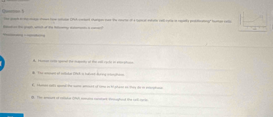 The granh in the mage shows how collular DNA content changes over the course of a typical mitotic cell cycle in rapidly proliferating" human cells
Based on the greph, which of the following statements is correct?
*Proiilarating - reprodacing
A. Human cells spend the majonity of the cell cycle in interphase.
B. The amount of cellular DNA is halved during interphase.
C. Heman cells spend the same amount of time in M phase as they do in interphase.
D. The amount of cellular DNA remains constant throughout the cell cycle.