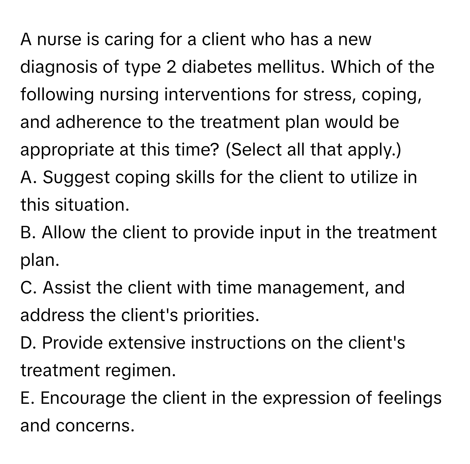 A nurse is caring for a client who has a new diagnosis of type 2 diabetes mellitus. Which of the following nursing interventions for stress, coping, and adherence to the treatment plan would be appropriate at this time? (Select all that apply.)

A. Suggest coping skills for the client to utilize in this situation.
B. Allow the client to provide input in the treatment plan.
C. Assist the client with time management, and address the client's priorities.
D. Provide extensive instructions on the client's treatment regimen.
E. Encourage the client in the expression of feelings and concerns.