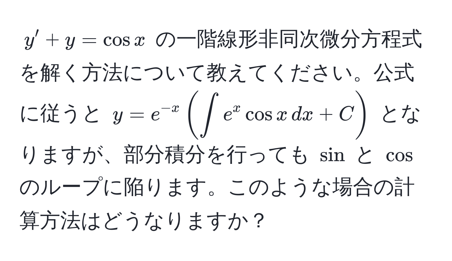 $y' + y = cos x$ の一階線形非同次微分方程式を解く方法について教えてください。公式に従うと $y = e^(-x) ( ∈t e^x cos x , dx + C )$ となりますが、部分積分を行っても $sin$ と $cos$ のループに陥ります。このような場合の計算方法はどうなりますか？