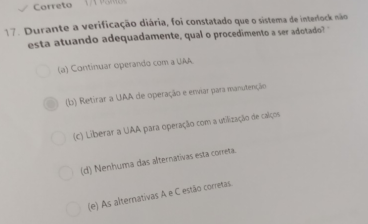 Crreto 1/1 Ponlo
17. Durante a verificação diária, foi constatado que o sistema de interlock não
esta atuando adequadamente, qual o procedimento a ser adotado? "
(a) Continuar operando com a UAA.
(b) Retirar a UAA de operação e enviar para manutenção
(c) Liberar a UAA para operação com a utilização de calços
(d) Nenhuma das alternativas esta correta.
(e) As alternativas A e C estão corretas.