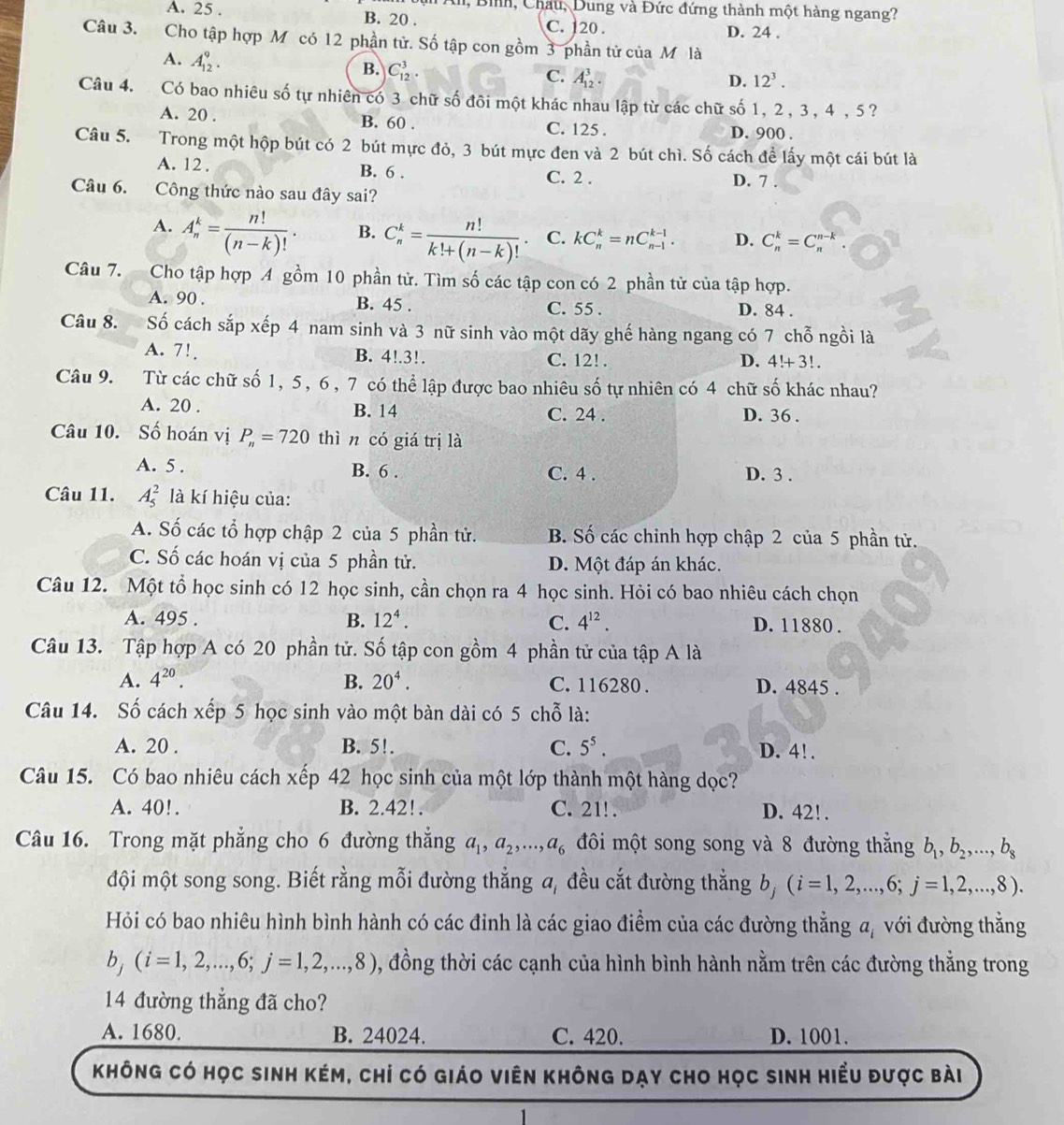 All, Bình, Châu, Dung và Đức đứng thành một hàng ngang?
A. 25 . B. 20 . C. 120 . D. 24 .
Câu 3. Cho tập hợp M có 12 phần tử. Số tập con gồm 3 phần tử của M là
A. A_(12)^9. C_(12)^3.
B.
C. A_(12)^3. 12^3.
D.
Câu 4. Có bao nhiêu số tự nhiên có 3 chữ số đôi một khác nhau lập từ các chữ số 1, 2 , 3, 4 , 5?
A. 20 . B. 60 . C. 125 . D. 900 .
Câu 5. Trong một hộp bút có 2 bút mực đỏ, 3 bút mực đen và 2 bút chì. Số cách đề lấy một cái bút là
A. 12 . B. 6 . C. 2 . D. 7 .
Câu 6. Công thức nào sau đây sai?
A. A_n^(k=frac n!)(n-k)!. B. C_n^(k=frac n!)k!+(n-k)!. C. kC_n^(k=nC_(n-1)^(k-1). D. C_n^k=C_n^(n-k).
Câu 7. Cho tập hợp 4 gồm 10 phần tử. Tìm số các tập con có 2 phần tử của tập hợp.
A. 90 . B. 45 . C. 55 . D. 84 .
Câu 8. Số cách sắp xếp 4 nam sinh và 3 nữ sinh vào một dãy ghế hàng ngang có 7 chỗ ngồi là
A. 7!, B. 4!.3!. C. 12! .
D. 4!+3!.
Câu 9. Từ các chữ số 1, 5, 6, 7 có thể lập được bao nhiêu số tự nhiên có 4 chữ số khác nhau?
A. 20 . B. 14 C. 24 . D. 36 .
Câu 10. Số hoán vị P_n)=720 thìn có giá trị là
A. 5 . B. 6 . C. 4 . D. 3 .
Câu 11. A_5^(2 là kí hiệu của:
A. Số các tổ hợp chập 2 của 5 phần tử. B. Số các chinh hợp chập 2 của 5 phần tử.
C. Số các hoán vị của 5 phần tử. D. Một đáp án khác.
Câu 12. Một tổ học sinh có 12 học sinh, cần chọn ra 4 học sinh. Hỏi có bao nhiêu cách chọn
A. 495 . B. 12^4). C. 4^(12). D. 11880 .
Câu 13. Tập hợp A có 20 phần tử. Số tập con gồm 4 phần tử của tập A là
A. 4^(20). B. 20^4. C. 116280 . D. 4845 .
Câu 14. Số cách xếp 5 học sinh vào một bàn dài có 5 chỗ là:
A. 20 . B. 5!. C. 5^5. D. 4!.
Câu 15. Có bao nhiêu cách xếp 42 học sinh của một lớp thành một hàng dọc?
A. 40!. B. 2.42! . C. 21!. D. 42! .
Câu 16. Trong mặt phẳng cho 6 đường thắng a_1,a_2,...,a_6 đôi một song song và 8 đường thắng b_1,b_2,...,b_8
đội một song song. Biết rằng mỗi đường thẳng a, đều cắt đường thẳng b, (i=1,2,...,6;j=1,2,...,8).
Hỏi có bao nhiêu hình bình hành có các đinh là các giao điểm của các đường thẳng a, với đường thắng
b_j(i=1,2,...,6;j=1,2,...,8) , đồng thời các cạnh của hình bình hành nằm trên các đường thẳng trong
14 đường thẳng đã cho?
A. 1680. B. 24024. C. 420. D. 1001.
không có học sinh kém, chỉ có giáo viên không dạy cho học sinh hiểu được bài
1