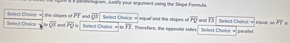 the ligure is a parallelogram. Justify your argument using the Slope Formula. 
Select Choice the slopes of overline PY and overline QS Select Choice equal and the slopes of overline PQ and overline YS Select Choice equal, so overline PY is 
Select Choice to overline QS and overline PQ is Select Choice to overline YS. Therefore, the opposite sides Select Choice parallel.