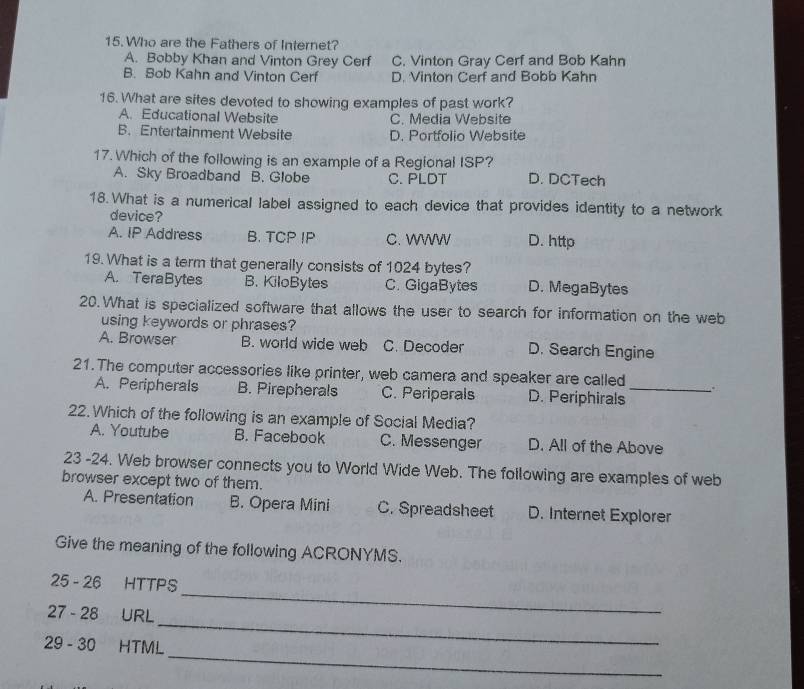 Who are the Fathers of Internet?
A. Bobby Khan and Vinton Grey Cerf C. Vinton Gray Cerf and Bob Kahn
B. Sob Kahn and Vinton Cerf D. Vinton Cerf and Bobb Kahn
16. What are sites devoted to showing examples of past work?
A. Educational Website C. Media Website
B.Entertainment Website D. Portfolio Website
17. Which of the following is an example of a Regional ISP?
A. Sky Broadband B. Globe C. PLDT D. DCTech
18. What is a numerical label assigned to each device that provides identity to a network
device?
A. IP Address B. TCP IP C. WWW D. http
19. What is a term that generally consists of 1024 bytes?
A. TeraBytes B. KiloBytes C. GigaBytes D. MegaBytes
20.What is specialized software that allows the user to search for information on the web
using keywords or phrases?
A. Browser B. world wide web C. Decoder D. Search Engine
21. The computer accessories like printer, web camera and speaker are called _.
A. Peripherals B. Pirepherals C. Periperals D. Periphirals
22. Which of the following is an example of Social Media?
A. Youtube B. Facebook C. Messenger D. All of the Above
23 -24. Web browser connects you to World Wide Web. The following are examples of web
browser except two of them.
A. Presentation B. Opera Mini C. Spreadsheet D. Internet Explorer
Give the meaning of the following ACRONYMS.
25 - 26 HTTPS
_
27 - 28 URL
_
_
29 - 30 HTML