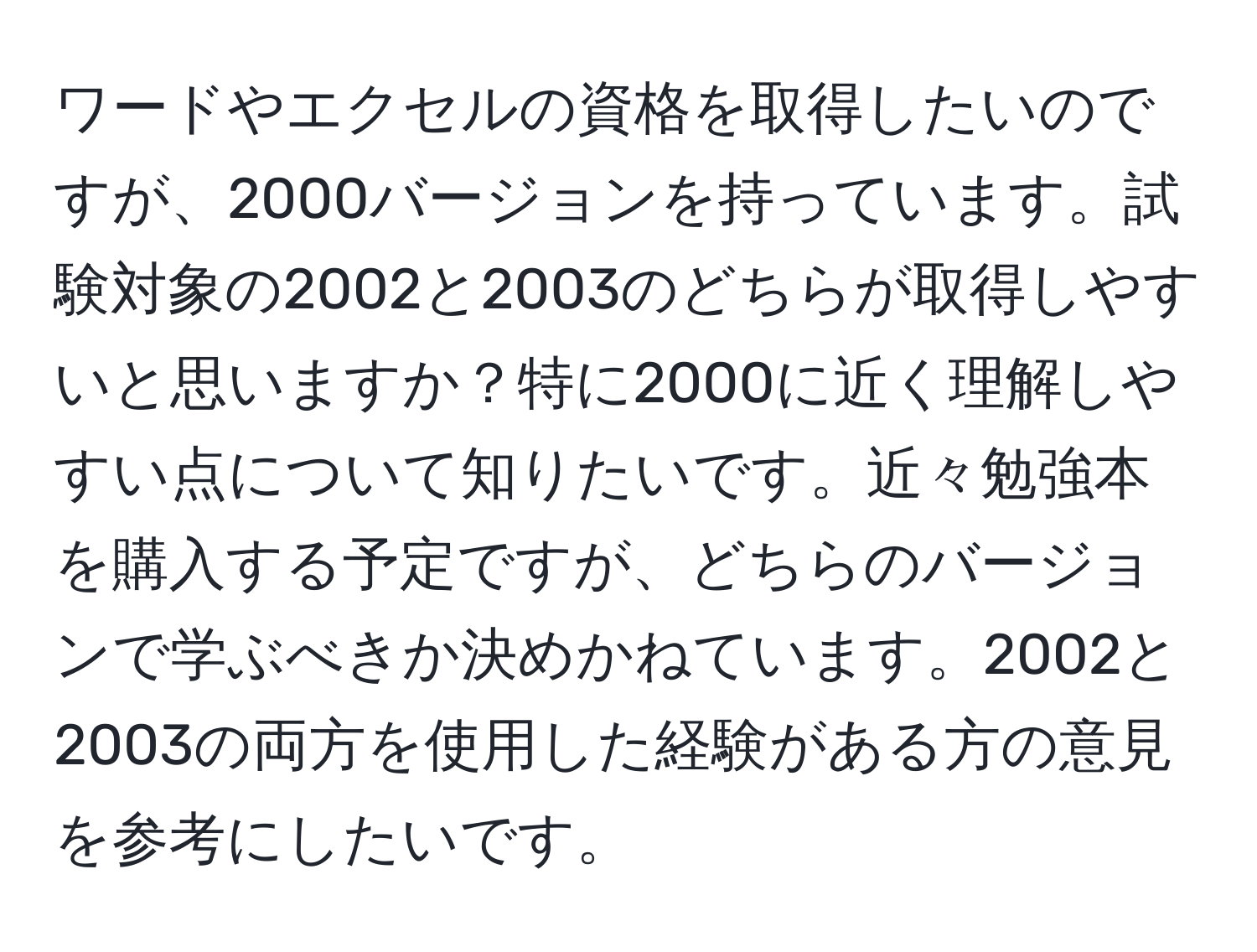 ワードやエクセルの資格を取得したいのですが、2000バージョンを持っています。試験対象の2002と2003のどちらが取得しやすいと思いますか？特に2000に近く理解しやすい点について知りたいです。近々勉強本を購入する予定ですが、どちらのバージョンで学ぶべきか決めかねています。2002と2003の両方を使用した経験がある方の意見を参考にしたいです。