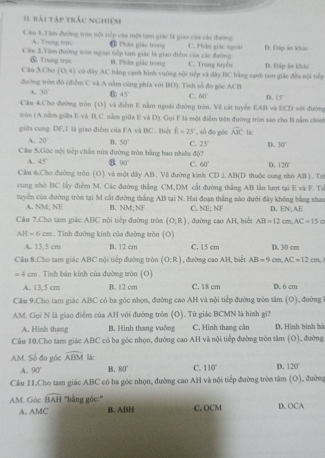 I1. bài tập trắc nghiệm
Câu 1.Tâm đường tròn nội tiếp của một tam giác là giao của các đường:
A. Trung trực Phân giác trong C. Phân giác ngoài Đ. Đáp ản khác
Câu 2.Tâm đường tròn ngoại tiếp tam giác là giao điểm của các đường:
ổ. Trung trực B. Phân giác trong C. Trung tuyến D. Đáp án khác
Câu 3.Cho (0:4) có đây AC bằng cạnh hình vuông nội tiếp và dây BC bằng cạnh tam giác đều nội tiếp
đường tròn đó (điểm C và A nằm cùng phía với BO). Tinh số đo góc ACB
A. 30°
45°
C. 60° D. 15°
Câu 4.Cho đường tròn (O) và điểm E nằm ngoài đường tròn. Vẽ cát tuyển EAB và ECD với đường
tròn (A nằm giữa E và B,C nằm giữa E và D). Gọi F là một điểm trên đường tròn sao cho B nằm chính
giữa cung DF,I là giao điểm của FA và BC. Biết hat E=25° , số đo góc widehat AIC là:
A. 20° B. 50° C. 25° 30°
D.
Câu 5.Góc nội tiếp chẵn nửa đường tròn bằng bao nhiêu độ?
A. 45° ⑬. 90° 60° D. 120°
C.
Câu 6.Cho đường tròn (O) và một dây AB. Vẽ đường kính CD⊥ AB(D thuộc cung nhỏ AB ). Trê
cung nhỏ BC lấy điểm M. Các đường thẳng CM,DM cắt đường thẳng AB lần lượt tại E và F. Tiế
tuyển của đường tròn tại M cắt đường thằng AB tại N. Hai đoạn thẳng nào dưới đây không bằng nhau
A. NM; NE B. NM; NF C. NE; NF D. EN; AE
Câu 7.Cho tam giác ABC nội tiếp đường tròn (O;R) , đường cao AH, biết AB=12cm,AC=15 cr
AH=6cm. Tính đường kính của đường tròn (O)
A. 13,5 cm B. 12 cm C. 15 cm D. 30 cm
Câu 8.Cho tam giác ABC nội tiếp đường tròn (O;R) , đường cao AH, biết AB=9cm,AC=12cm,
=4cm. Tính bán kính của đường tròn (O)
A. 13,5 cm B. 12 cm C. 18 cm D. 6 cm
Câu 9.Cho tam giác ABC có ba góc nhọn, đường cao AH và nội tiếp đường tròn tâm (O), đường k
AM. Gọi N là giao điểm của AH với đường tròn (O). Tứ giác BCMN là hình gì?
A. Hình thang B. Hình thang vuông C. Hình thang cân D. Hình bình hài
Câu 10.Cho tam giác ABC có ba góc nhọn, đường cao AH và nội tiếp đường tròn tâm (O), đường
AM. Số đo góc widehat ABM là:
A. 90° B. 80° C. 110° D. 120°
Câu 11.Cho tam giác ABC có ba góc nhọn, đường cao AH và nội tiếp đường tròn tâm (O), đường
AM. Gocwidehat BAH ''bằng góc:''
A. AMC B. ABH C. OCM D. OCA