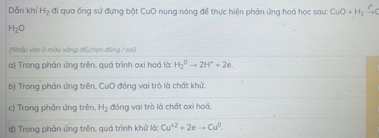 Dẫn khí H_2 đi qua ống sứ đựng bột CuO nung nóng để thực hiện phản ứng hoá học sau: CuO+H_2xrightarrow t^0C
H_2O
(Nhấp vào ô màu vàng đế chọn đúng / sai)
a) Trong phản ứng trên, quá trình oxi hoá là: H_2^(0to 2H^+)+2e.
b) Trong phản ứng trên, CuO đóng vai trò là chất khử.
c) Trong phản ứng trên, H_2 đóng vai trò là chất oxi hoá.
d) Trong phản ứng trên, quá trình khử là: Cu^(+2)+2e Cu^0.