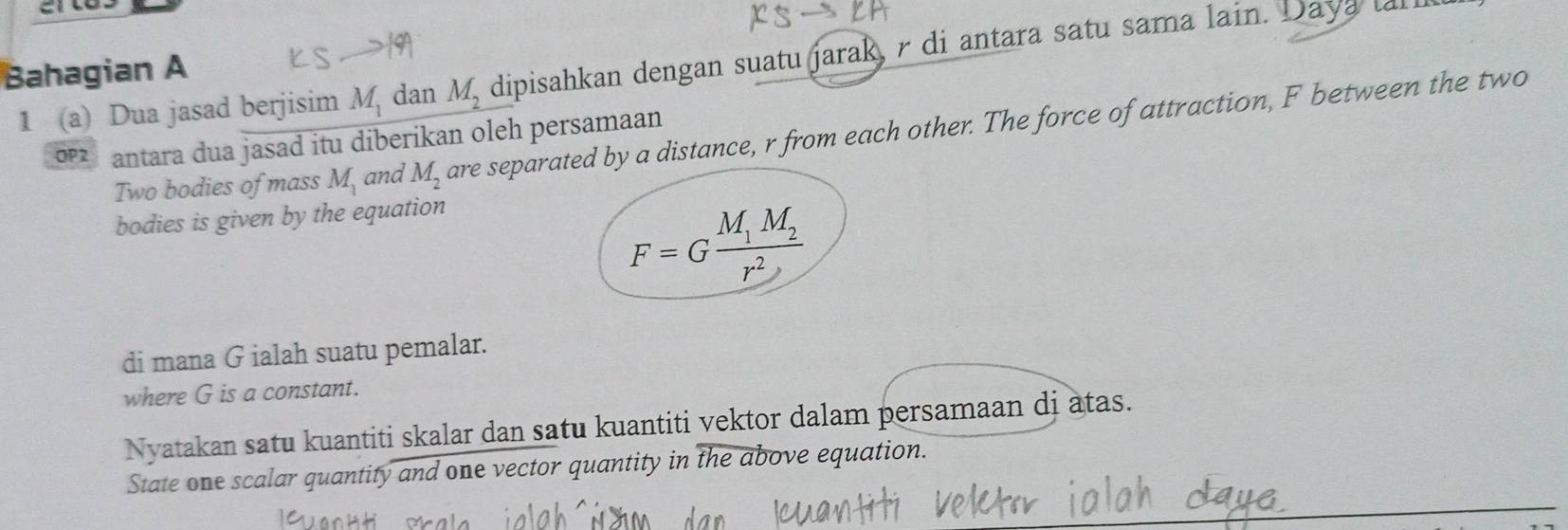 1 (a) Dua jasad berjisim M_1 dan M_2 dipisahkan dengan suatu jarak, r di antara satu sama lain. Daya lal 
Bahagian A 
Two bodies of mass M_1 and M_2 are separated by a distance, r from each other. The force of attraction, F between the two
o2 antara dua jasad itu diberikan oleh persamaan 
bodies is given by the equation
F=Gfrac M_1M_2r^2
di mana G ialah suatu pemalar. 
where G is a constant. 
Nyatakan satu kuantiti skalar dan satu kuantiti vektor dalam persamaan di atas. 
State one scalar quantity and one vector quantity in the above equation.