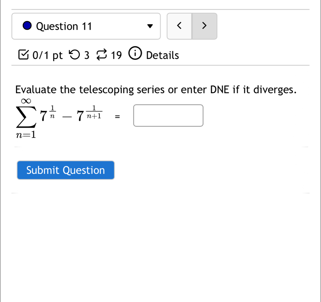 < > 
0/1 pt つ3 19 Details 
Evaluate the telescoping series or enter DNE if it diverges.
sumlimits _(n=1)^(∈fty)7^(frac 1)n-7^(frac 1)n+1=□
Submit Question