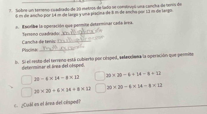 Sobre un terreno cuadrado de 20 metros de lado se construyó una cancha de tenis de
6 m de ancho por 14 m de largo y una piscina de 8 m de ancho por 12 m de largo.
a. Escribe la operación que permite determinar cada área.
Terreno cuadrado:_
Cancha de tenis:_
Piscina:_
b. Si el resto del terreno está cubierto por césped, selecciona la operación que permite
determinar el área del césped.
20* 20-6+14-8+12
20-6* 14-8* 12
20* 20+6* 14+8* 12 20* 20-6* 14-8* 12
c. ¿Cuál es el área del césped?