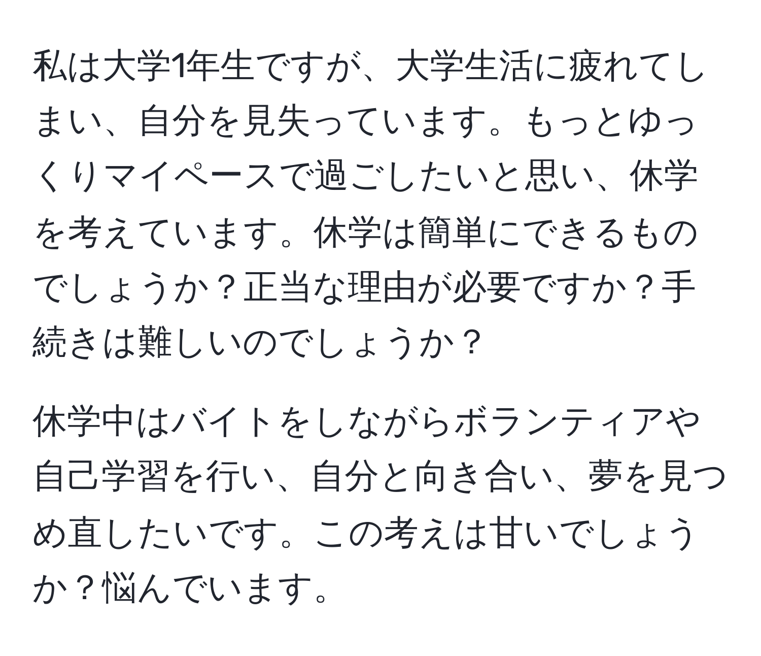 私は大学1年生ですが、大学生活に疲れてしまい、自分を見失っています。もっとゆっくりマイペースで過ごしたいと思い、休学を考えています。休学は簡単にできるものでしょうか？正当な理由が必要ですか？手続きは難しいのでしょうか？

休学中はバイトをしながらボランティアや自己学習を行い、自分と向き合い、夢を見つめ直したいです。この考えは甘いでしょうか？悩んでいます。