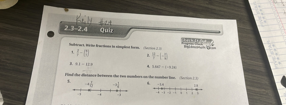 2.3-2.4 Quiz
Check It Out Progress Check
Subtract. Write fractions in simplest form. (Section 2.3) BigIdeasMath Scom
1.  2/7 -( 6/7 )
2.  12/7 -(- 2/9 )
3. 9.1-12.9
4. 5.647-(-9.24)
Find the distance between the two numbers on the number line. (Section 2.3)
5. 6.