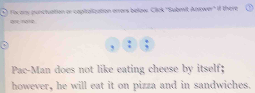 Fix any punctuation or capitalization errors below. Click 'Submit Answer" if there 
are none . 
Pac-Man does not like eating cheese by itself; 
however, he will eat it on pizza and in sandwiches.