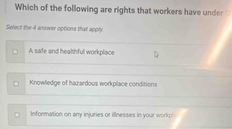 Which of the following are rights that workers have under
Select the 4 answer options that apply.
A safe and healthful workplace
Knowledge of hazardous workplace conditions
Information on any injuries or illnesses in your workp!