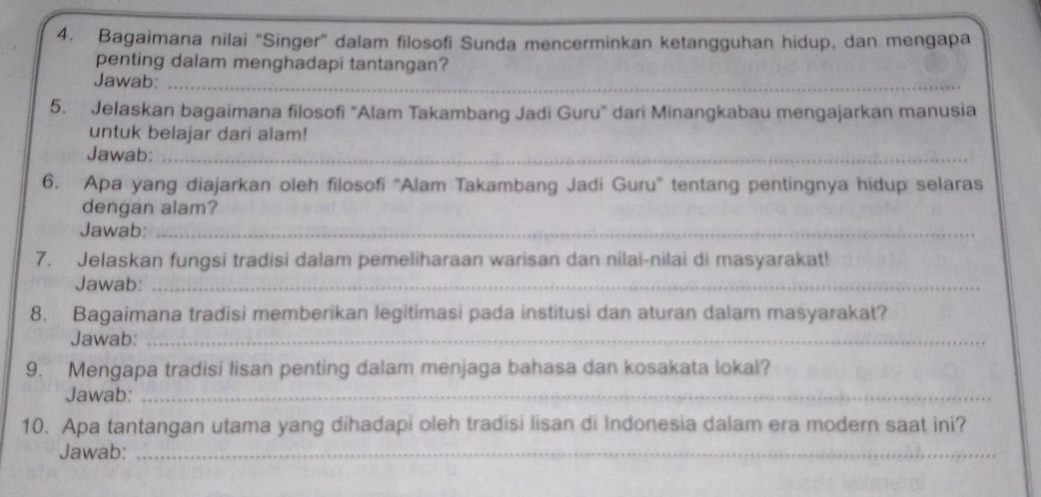 Bagaimana nilai “Singer” dalam filosofi Sunda mencerminkan ketangguhan hidup, dan mengapa 
penting dalam menghadapi tantangan? 
Jawab:_ 
5. Jelaskan bagaimana filosofi "Alam Takambang Jadi Guru" dari Minangkabau mengajarkan manusia 
untuk belajar dari alam! 
Jawab:_ 
6. Apa yang diajarkan oleh filosofi ''Alam Takambang Jadi Guru'' tentang pentingnya hidup selaras 
dengan alam? 
Jawab:_ 
7. Jelaskan fungsi tradisi dalam pemeliharaan warisan dan nilai-nilai di masyarakat! 
Jawab:_ 
8. Bagaimana tradisi memberikan legitimasi pada institusi dan aturan dalam masyarakat? 
Jawab:_ 
9. Mengapa tradisi lisan penting dalam menjaga bahasa dan kosakata lokal? 
Jawab:_ 
10. Apa tantangan utama yang dihadapi oleh tradisi lisan di Indonesia dalam era modern saat ini? 
Jawab:_