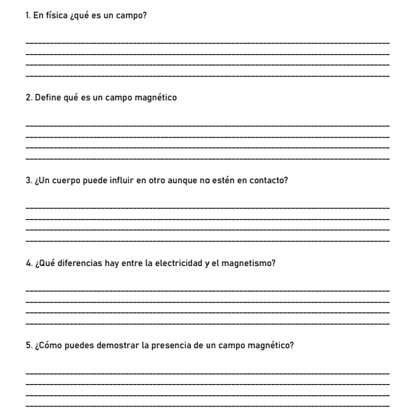 En física ¿qué es un campo? 
_ 
_ 
_ 
_ 
2. Define qué es un campo magnético 
_ 
_ 
_ 
_ 
3. ¿Un cuerpo puede influir en otro aunque no estén en contacto? 
_ 
_ 
_ 
_ 
4. ¿Qué diferencias hay entre la electricidad y el magnetismo? 
_ 
_ 
_ 
_ 
5. ¿Cómo puedes demostrar la presencia de un campo magnético? 
_ 
_ 
_ 
_