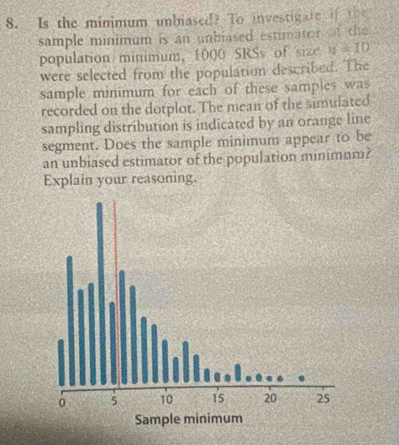 Is the minimum unbiased? To investigate if the 
sample minimum is an unbiased estimator of the 
population minimum, 1000 SRSs of size a=10
were selected from the population described. The 
sample minimum for each of these samples was 
recorded on the dotplot. The mean of the simulated 
sampling distribution is indicated by an orange line 
segment. Does the sample minimum appear to be 
an unbiased estimator of the population minimum? 
Explain your reasoning.