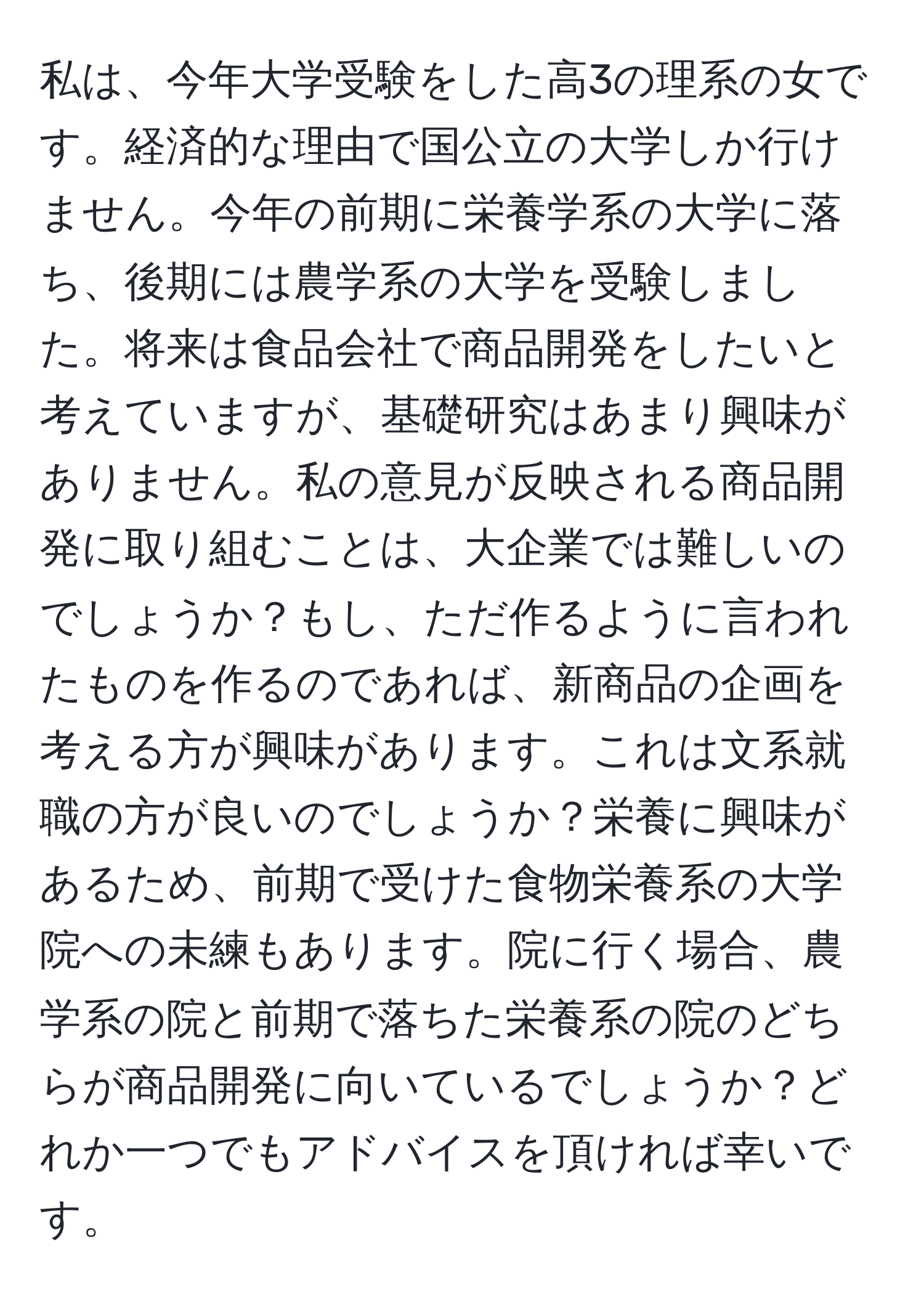 私は、今年大学受験をした高3の理系の女です。経済的な理由で国公立の大学しか行けません。今年の前期に栄養学系の大学に落ち、後期には農学系の大学を受験しました。将来は食品会社で商品開発をしたいと考えていますが、基礎研究はあまり興味がありません。私の意見が反映される商品開発に取り組むことは、大企業では難しいのでしょうか？もし、ただ作るように言われたものを作るのであれば、新商品の企画を考える方が興味があります。これは文系就職の方が良いのでしょうか？栄養に興味があるため、前期で受けた食物栄養系の大学院への未練もあります。院に行く場合、農学系の院と前期で落ちた栄養系の院のどちらが商品開発に向いているでしょうか？どれか一つでもアドバイスを頂ければ幸いです。